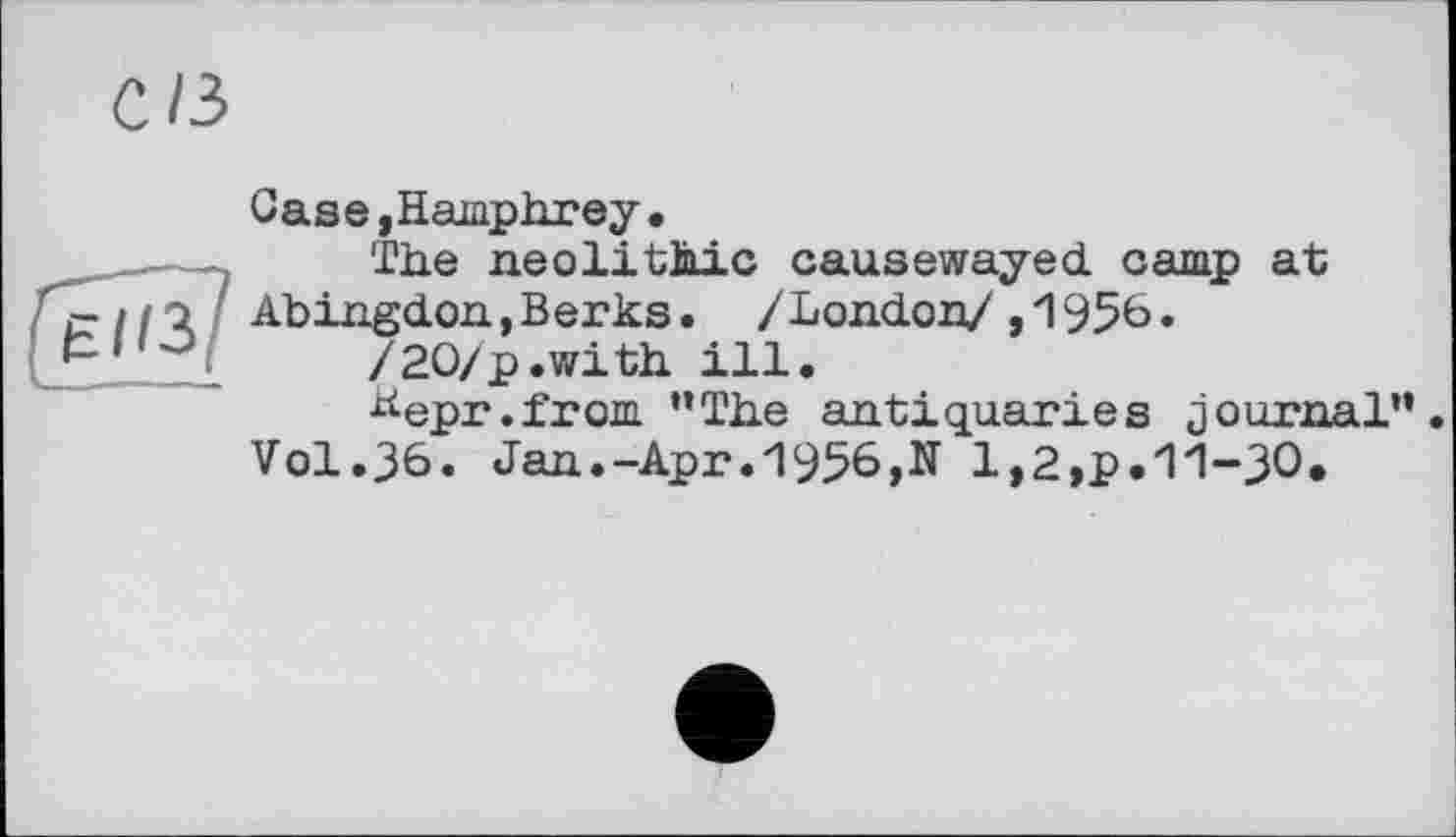 ﻿с/з
Gase ,Hamphrey •
-,	The neolithic causewayed camp at
c>//Q Abingdon,Berks. /London/,1956.
5’.„1	/20/p.with ill.
^epr.from ’’The antiquaries journal”. Vol.36. Jan.-Apr.1956,N 1,2,p.11-30.